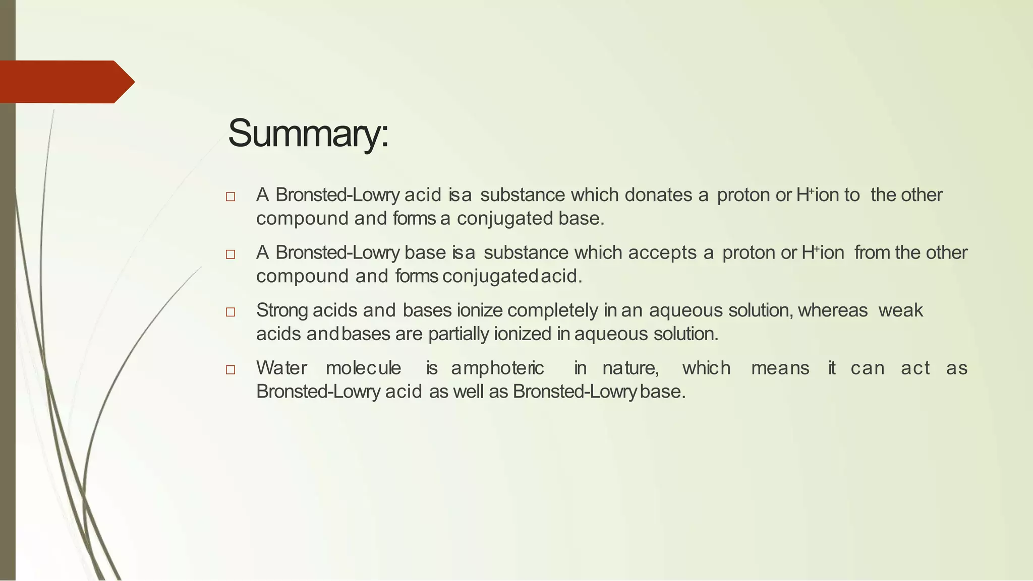 Summary:
□ A Bronsted-Lowry acid isa substance which donates a proton or H+
ion to the other
compound and forms a conjugated base.
□ A Bronsted-Lowry base isa substance which accepts a proton or H+
ion from the other
compound and forms conjugatedacid.
□ Strong acids and bases ionize completely in an aqueous solution, whereas weak
acids andbases are partially ionized in aqueous solution.
□ Water molecule is amphoteric in nature, which means it can act as
Bronsted-Lowry acid as well as Bronsted-Lowrybase.
 