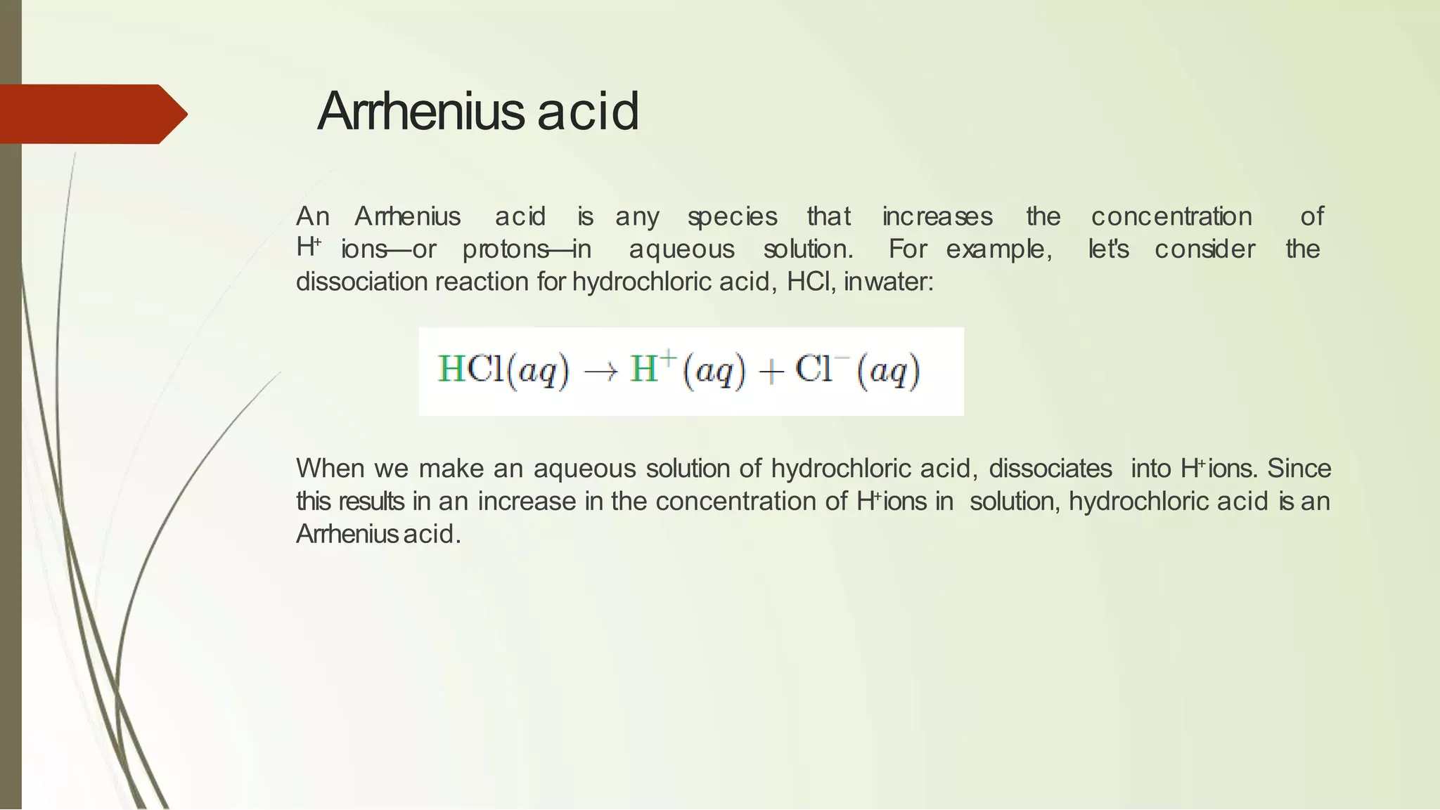 Arrhenius acid
An Arrhenius acid is any species that increases the concentration of
H+
ions—or protons—in aqueous solution. For example, let's consider the
dissociation reaction for hydrochloric acid, HCl, inwater:
When we make an aqueous solution of hydrochloric acid, dissociates into H+
ions. Since
this results in an increase in the concentration of H+
ions in solution, hydrochloric acid is an
Arrheniusacid.
 