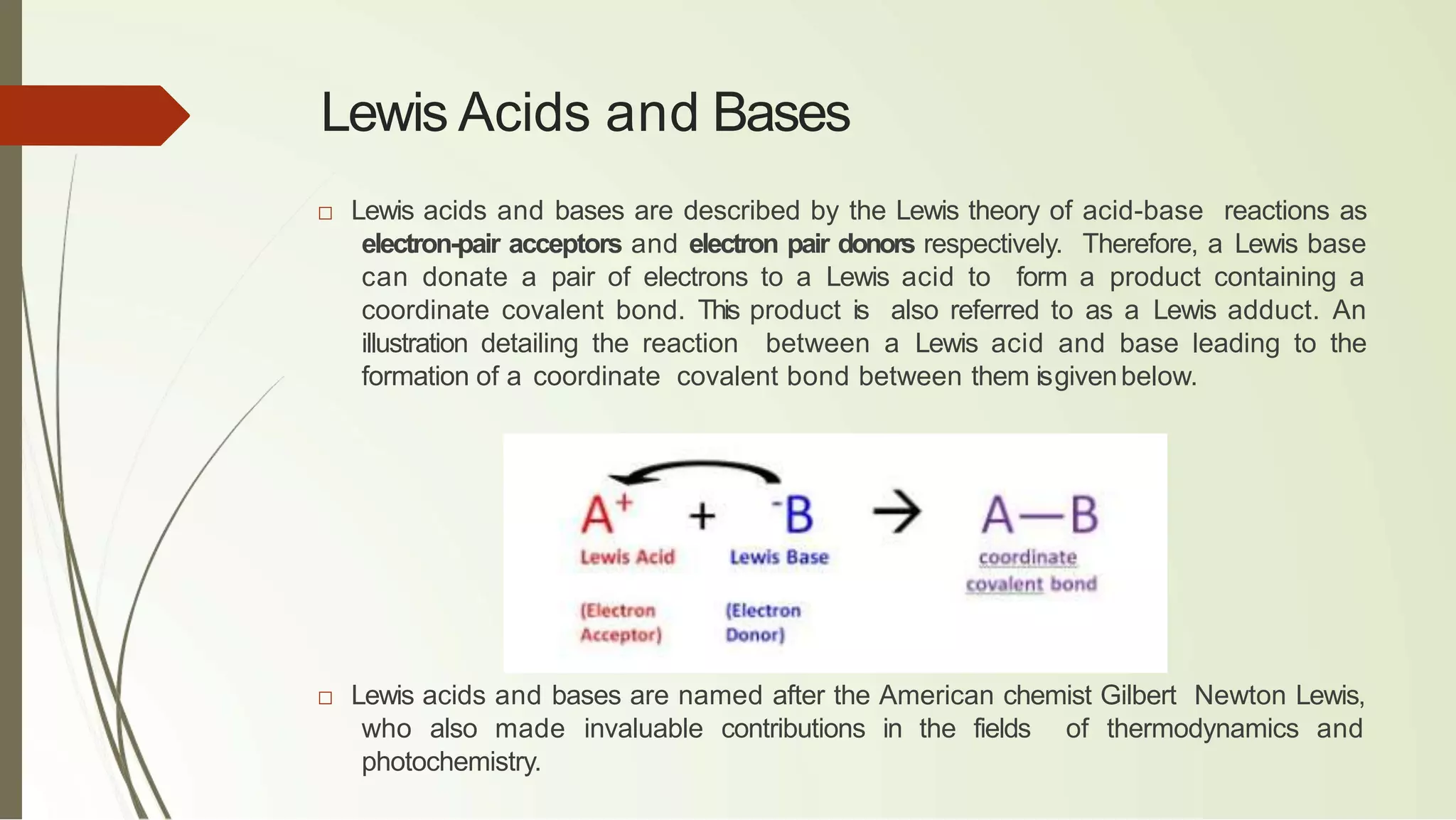 Lewis Acids and Bases
□ Lewis acids and bases are described by the Lewis theory of acid-base reactions as
electron-pair acceptors and electron pair donors respectively. Therefore, a Lewis base
can donate a pair of electrons to a Lewis acid to form a product containing a
coordinate covalent bond. This product is also referred to as a Lewis adduct. An
illustration detailing the reaction between a Lewis acid and base leading to the
formation of a coordinate covalent bond between them isgivenbelow.
□ Lewis acids and bases are named after the American chemist Gilbert Newton Lewis,
who also made invaluable contributions in the fields of thermodynamics and
photochemistry.
 