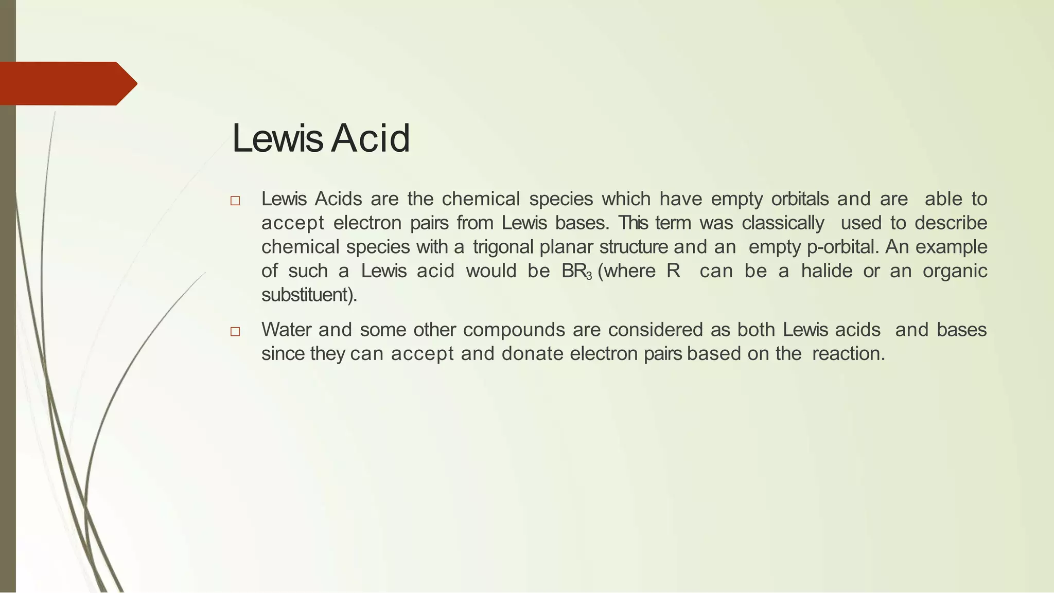 Lewis Acid
□ Lewis Acids are the chemical species which have empty orbitals and are able to
accept electron pairs from Lewis bases. This term was classically used to describe
chemical species with a trigonal planar structure and an empty p-orbital. An example
of such a Lewis acid would be BR3 (where R can be a halide or an organic
substituent).
□ Water and some other compounds are considered as both Lewis acids and bases
since they can accept and donate electron pairs based on the reaction.
 