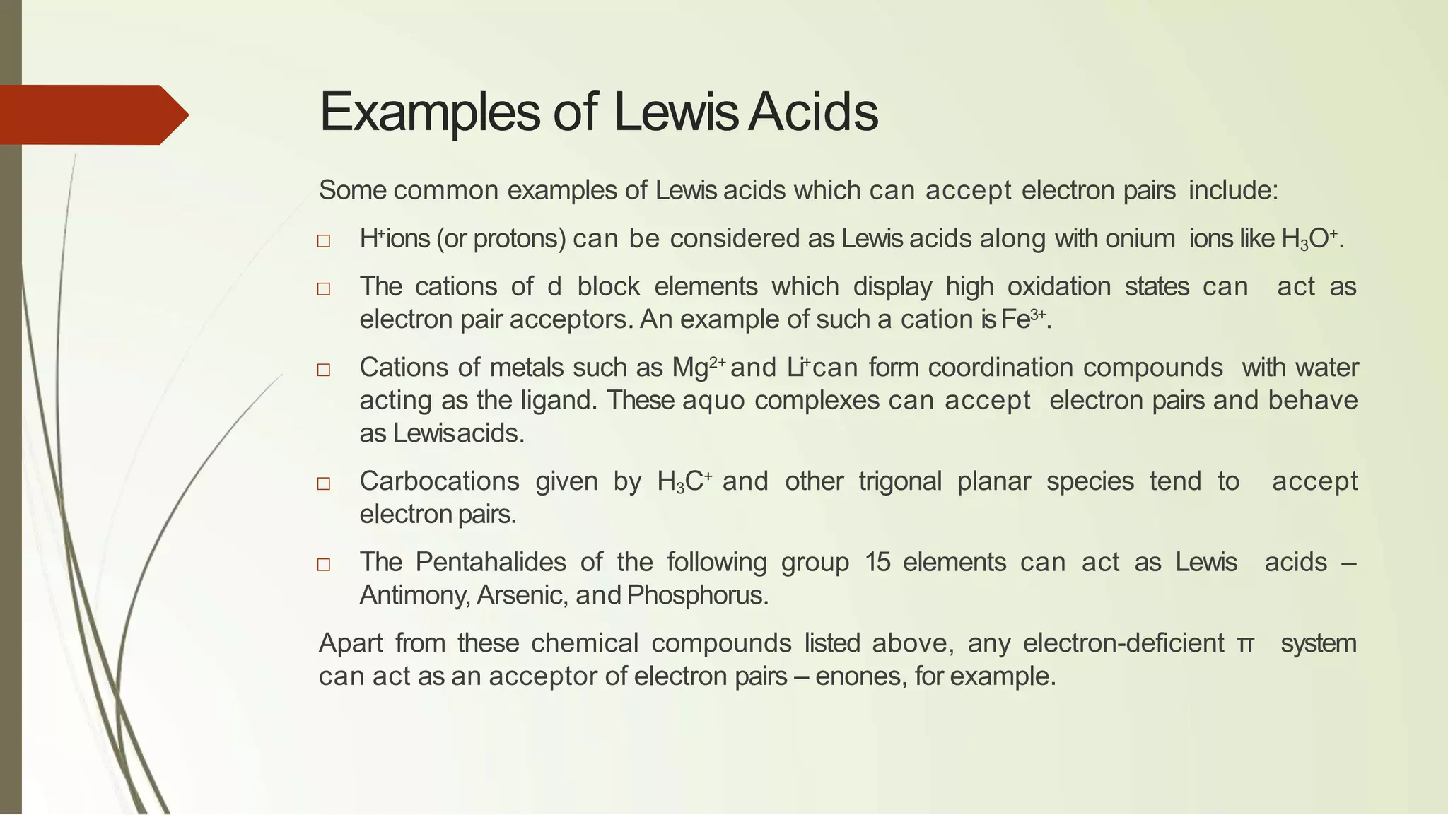 Examples of LewisAcids
Some common examples of Lewis acids which can accept electron pairs include:
□ H+
ions (or protons) can be considered as Lewis acids along with onium ions like H3O+
.
□ The cations of d block elements which display high oxidation states can act as
electron pair acceptors. An example of such a cation isFe3+
.
□ Cations of metals such as Mg2+
and Li+
can form coordination compounds with water
acting as the ligand. These aquo complexes can accept electron pairs and behave
as Lewisacids.
□ Carbocations given by H3C+
and other trigonal planar species tend to accept
electron pairs.
□ The Pentahalides of the following group 15 elements can act as Lewis acids –
Antimony, Arsenic, and Phosphorus.
Apart from these chemical compounds listed above, any electron-deficient π system
can act as an acceptor of electron pairs – enones, for example.
 