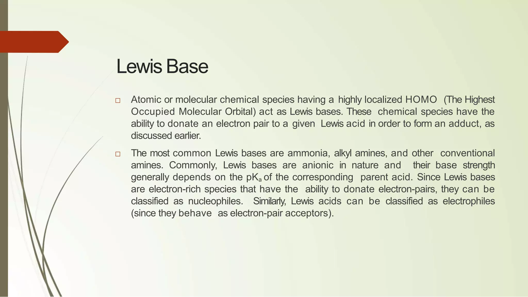 Lewis Base
□ Atomic or molecular chemical species having a highly localized HOMO (The Highest
Occupied Molecular Orbital) act as Lewis bases. These chemical species have the
ability to donate an electron pair to a given Lewis acid in order to form an adduct, as
discussed earlier.
□ The most common Lewis bases are ammonia, alkyl amines, and other conventional
amines. Commonly, Lewis bases are anionic in nature and their base strength
generally depends on the pKa of the corresponding parent acid. Since Lewis bases
are electron-rich species that have the ability to donate electron-pairs, they can be
classified as nucleophiles. Similarly, Lewis acids can be classified as electrophiles
(since they behave as electron-pair acceptors).
 