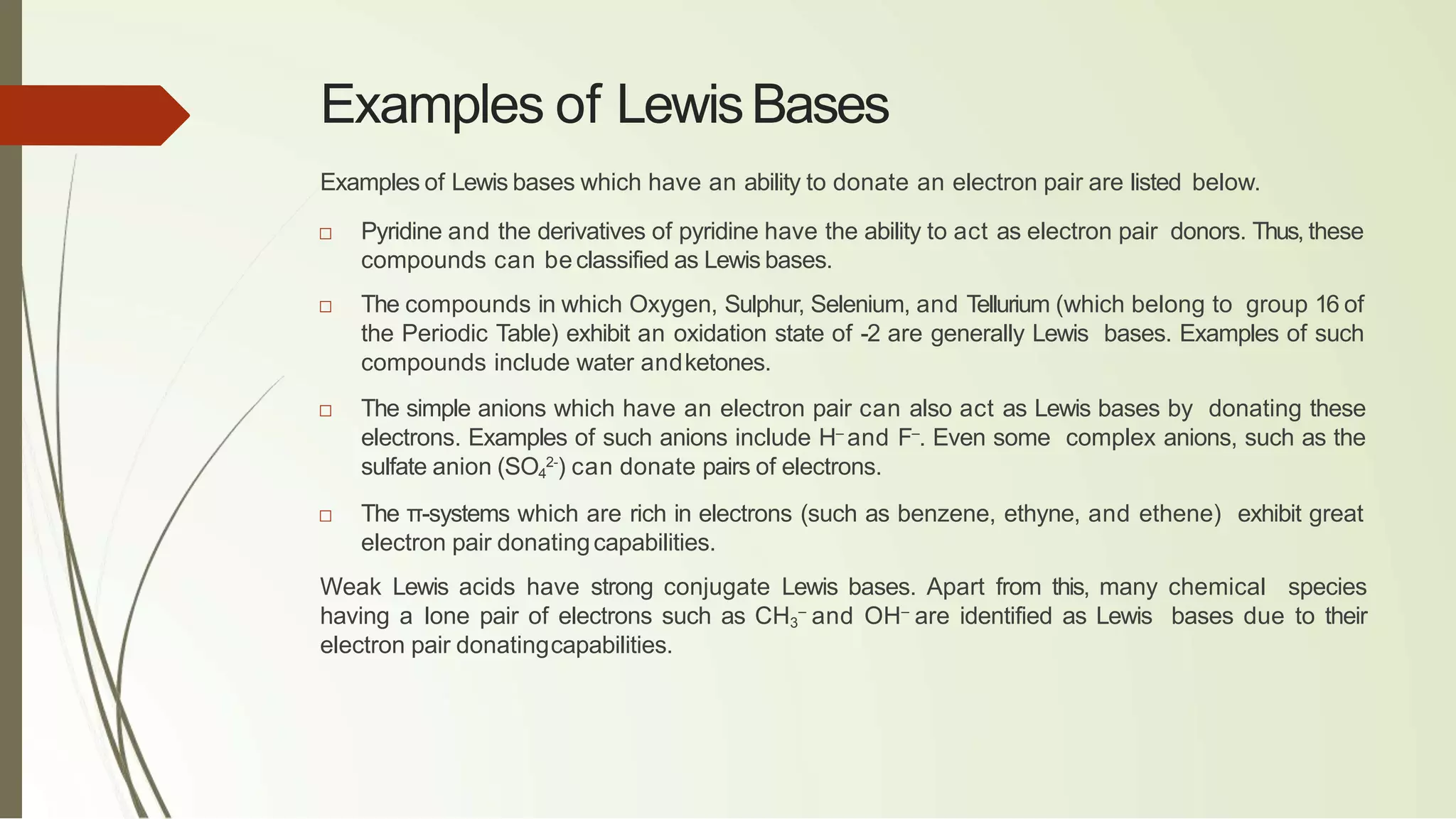 Examples of LewisBases
Examples of Lewis bases which have an ability to donate an electron pair are listed below.
□ Pyridine and the derivatives of pyridine have the ability to act as electron pair donors. Thus, these
compounds can be classified as Lewis bases.
□ The compounds in which Oxygen, Sulphur, Selenium, and Tellurium (which belong to group 16 of
the Periodic Table) exhibit an oxidation state of -2 are generally Lewis bases. Examples of such
compounds include water andketones.
□ The simple anions which have an electron pair can also act as Lewis bases by donating these
electrons. Examples of such anions include H–
and F–
. Even some complex anions, such as the
sulfate anion (SO4
2-
) can donate pairs of electrons.
□ The π-systems which are rich in electrons (such as benzene, ethyne, and ethene) exhibit great
electron pair donatingcapabilities.
Weak Lewis acids have strong conjugate Lewis bases. Apart from this, many chemical species
having a lone pair of electrons such as CH3
–
and OH–
are identified as Lewis bases due to their
electron pair donatingcapabilities.
 