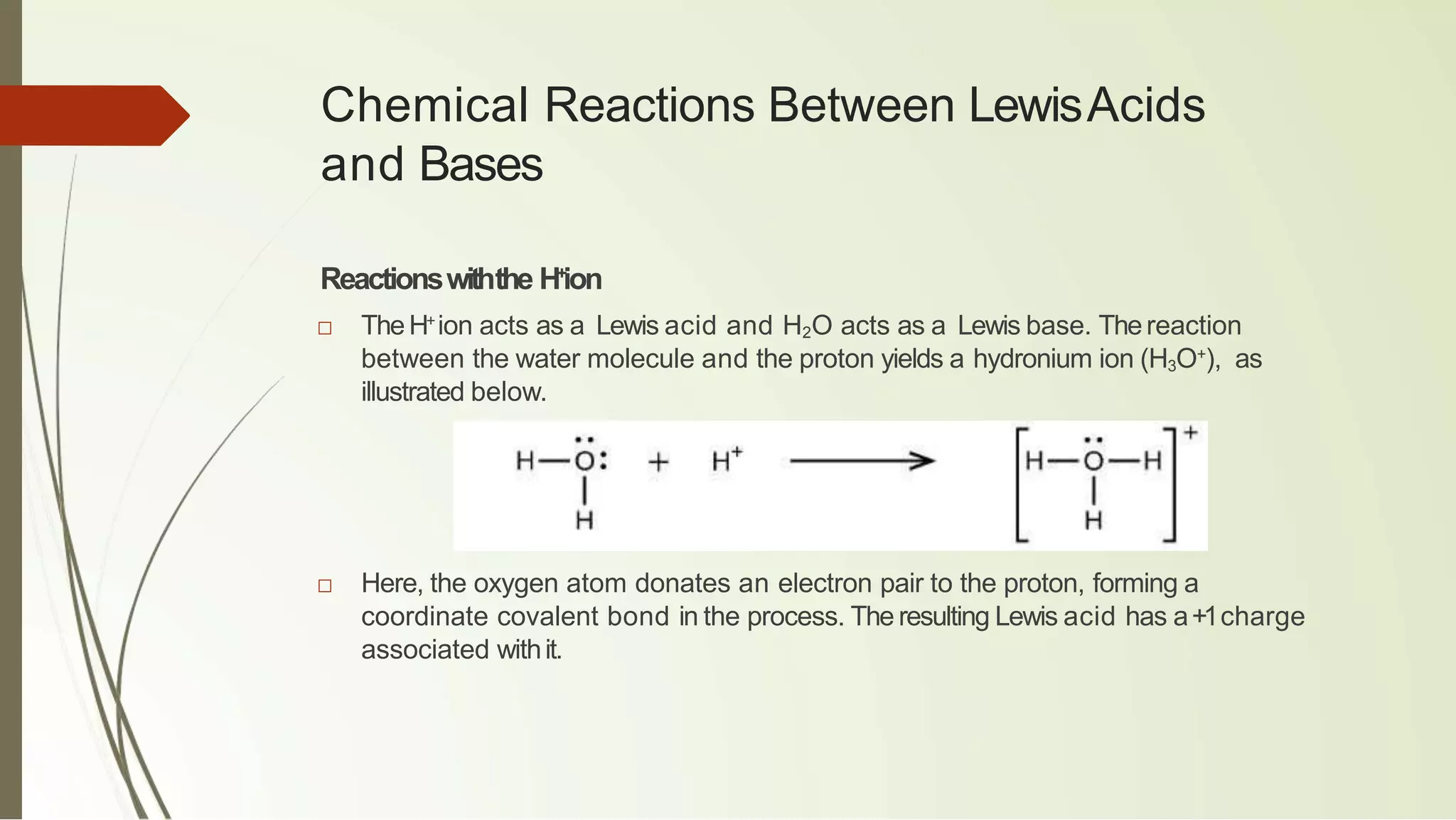 Chemical Reactions Between LewisAcids
and Bases
Reactionswiththe H+
ion
□ TheH+
ion acts as a Lewis acid and H2O acts as a Lewis base. Thereaction
between the water molecule and the proton yields a hydronium ion (H3O+
), as
illustrated below.
□ Here, the oxygen atom donates an electron pair to the proton, forming a
coordinate covalent bond in the process. The resulting Lewis acid has a+1charge
associated withit.
 