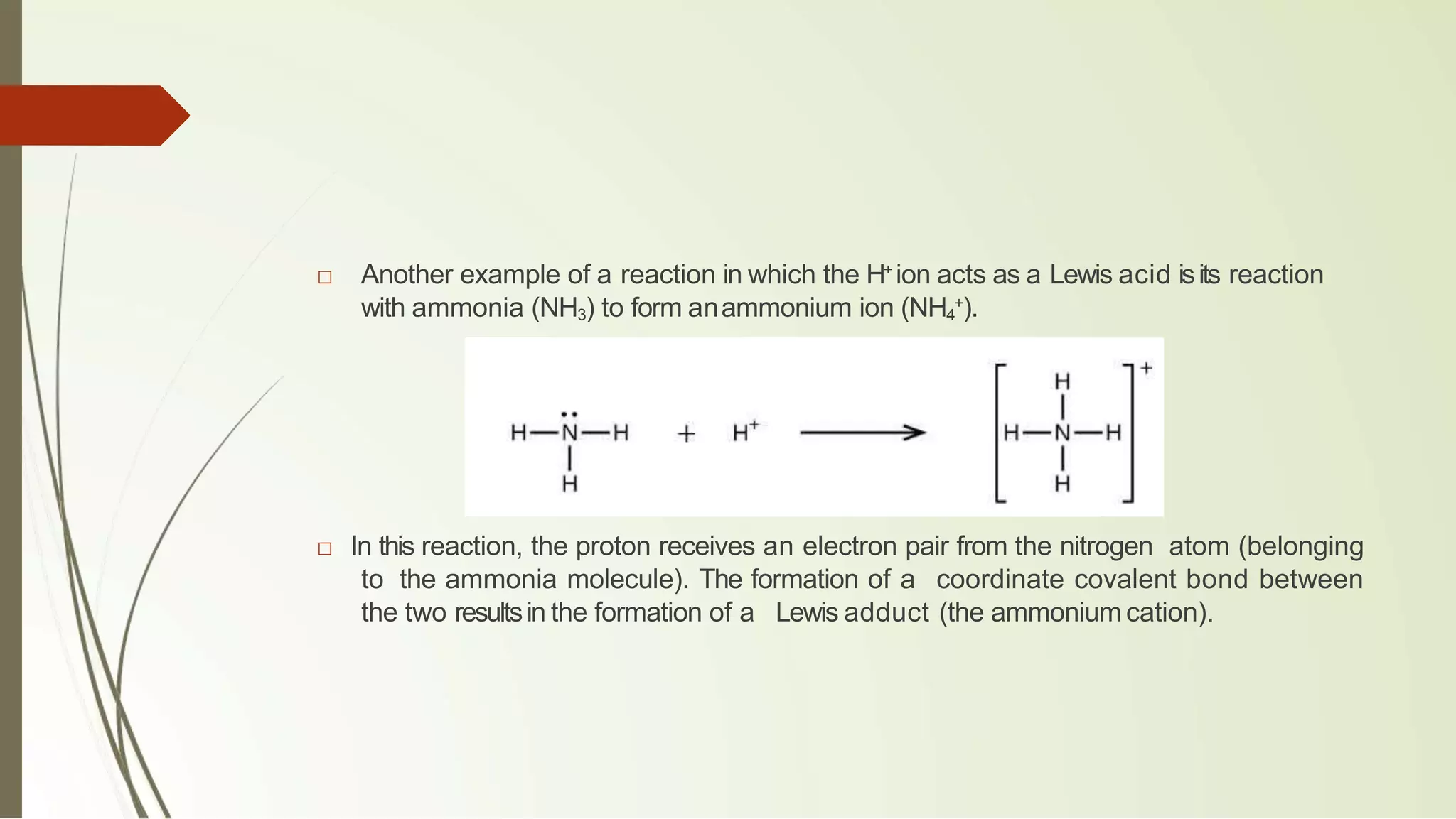 □ Another example of a reaction in which the H+
ion acts as a Lewis acid isits reaction
with ammonia (NH3) to form anammonium ion (NH4
+
).
□ In this reaction, the proton receives an electron pair from the nitrogen atom (belonging
to the ammonia molecule). The formation of a coordinate covalent bond between
the two resultsin the formation of a Lewis adduct (the ammonium cation).
 