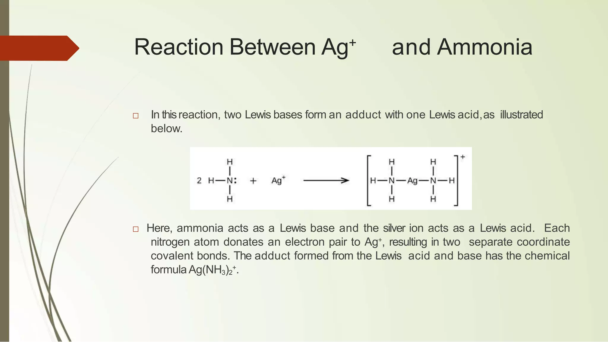 Reaction Between Ag+
and Ammonia
□ In thisreaction, two Lewis bases form an adduct with one Lewis acid,as illustrated
below.
□ Here, ammonia acts as a Lewis base and the silver ion acts as a Lewis acid. Each
nitrogen atom donates an electron pair to Ag+
, resulting in two separate coordinate
covalent bonds. The adduct formed from the Lewis acid and base has the chemical
formula Ag(NH3)2
+
.
 