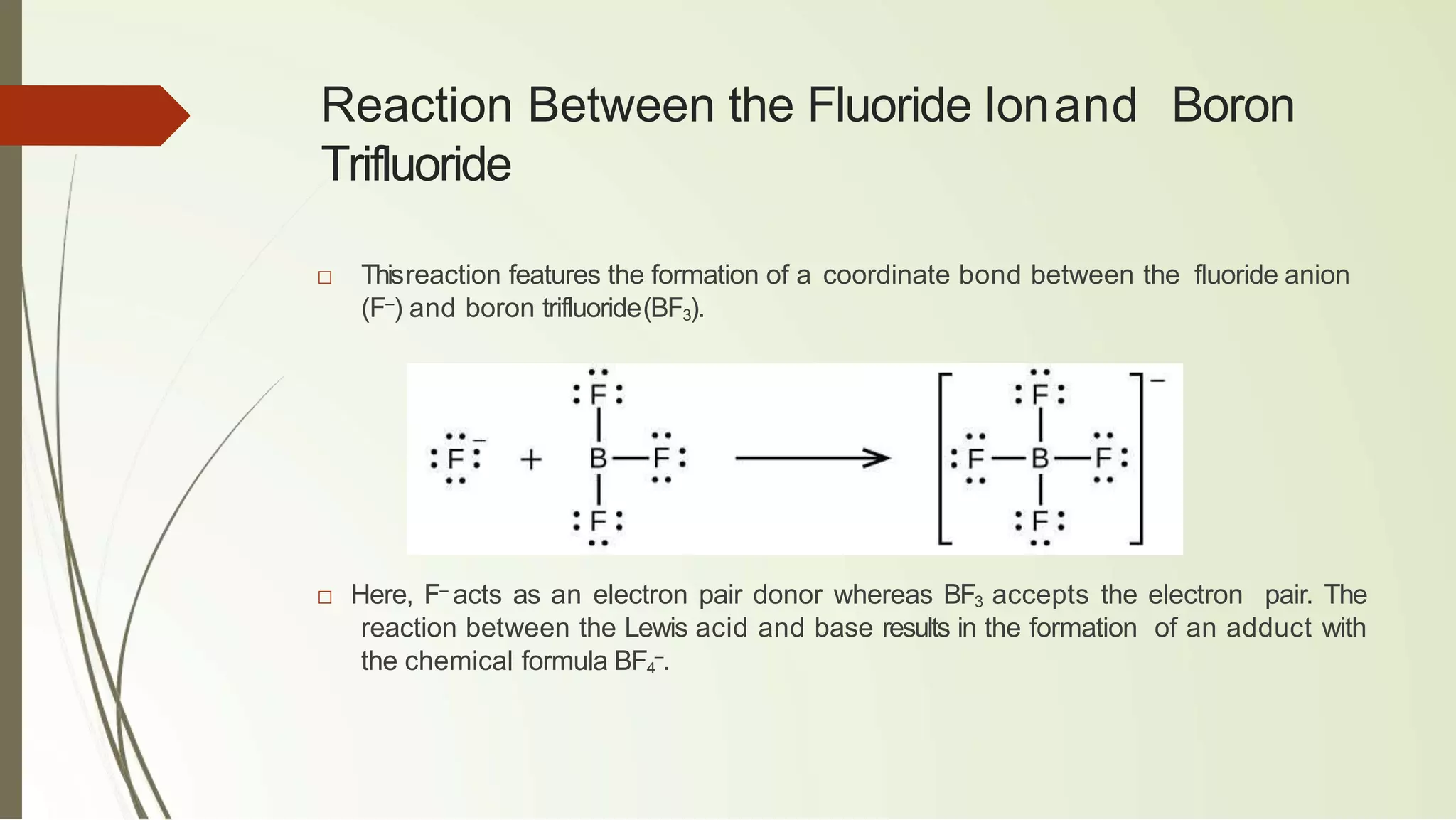 Reaction Between the Fluoride Ionand Boron
Trifluoride
□ Thisreaction features the formation of a coordinate bond between the fluoride anion
(F–
) and boron trifluoride(BF3).
□ Here, F–
acts as an electron pair donor whereas BF3 accepts the electron pair. The
reaction between the Lewis acid and base results in the formation of an adduct with
the chemical formula BF4
–
.
 