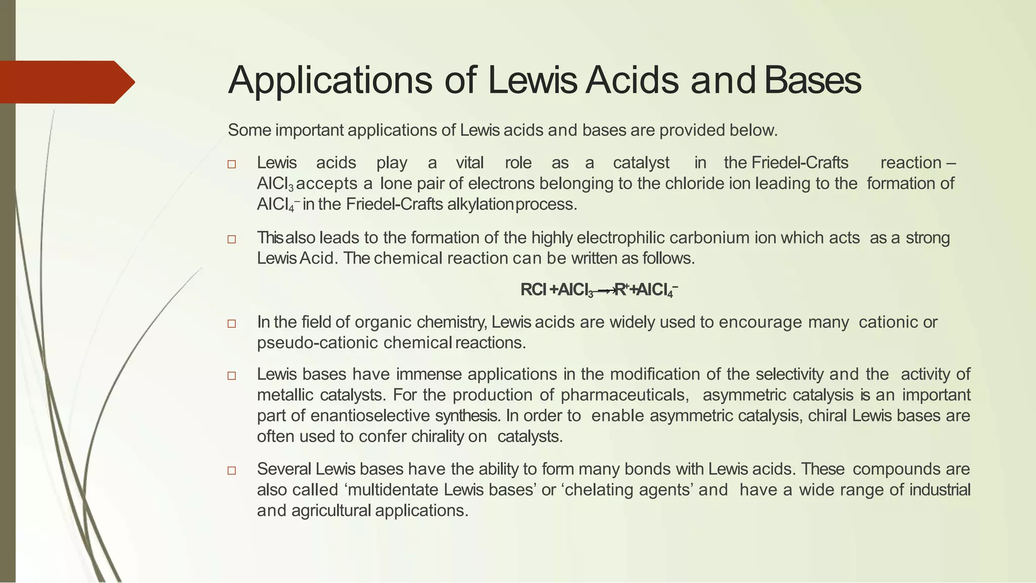 Applications of Lewis Acids and Bases
Some important applications of Lewis acids and bases are provided below.
□ Lewis acids play a vital role as a catalyst in the Friedel-Crafts reaction –
AlCl3 accepts a lone pair of electrons belonging to the chloride ion leading to the formation of
AlCl4
–
in the Friedel-Crafts alkylationprocess.
□ Thisalso leads to the formation of the highly electrophilic carbonium ion which acts as a strong
LewisAcid. The chemical reaction can be written as follows.
RCl+AlCl3 ⟶R+
+AlCl4
–
□ In the field of organic chemistry, Lewis acids are widely used to encourage many cationic or
pseudo-cationic chemical reactions.
□ Lewis bases have immense applications in the modification of the selectivity and the activity of
metallic catalysts. For the production of pharmaceuticals, asymmetric catalysis is an important
part of enantioselective synthesis. In order to enable asymmetric catalysis, chiral Lewis bases are
often used to confer chirality on catalysts.
□ Several Lewis bases have the ability to form many bonds with Lewis acids. These compounds are
also called ‘multidentate Lewis bases’ or ‘chelating agents’ and have a wide range of industrial
and agricultural applications.
 