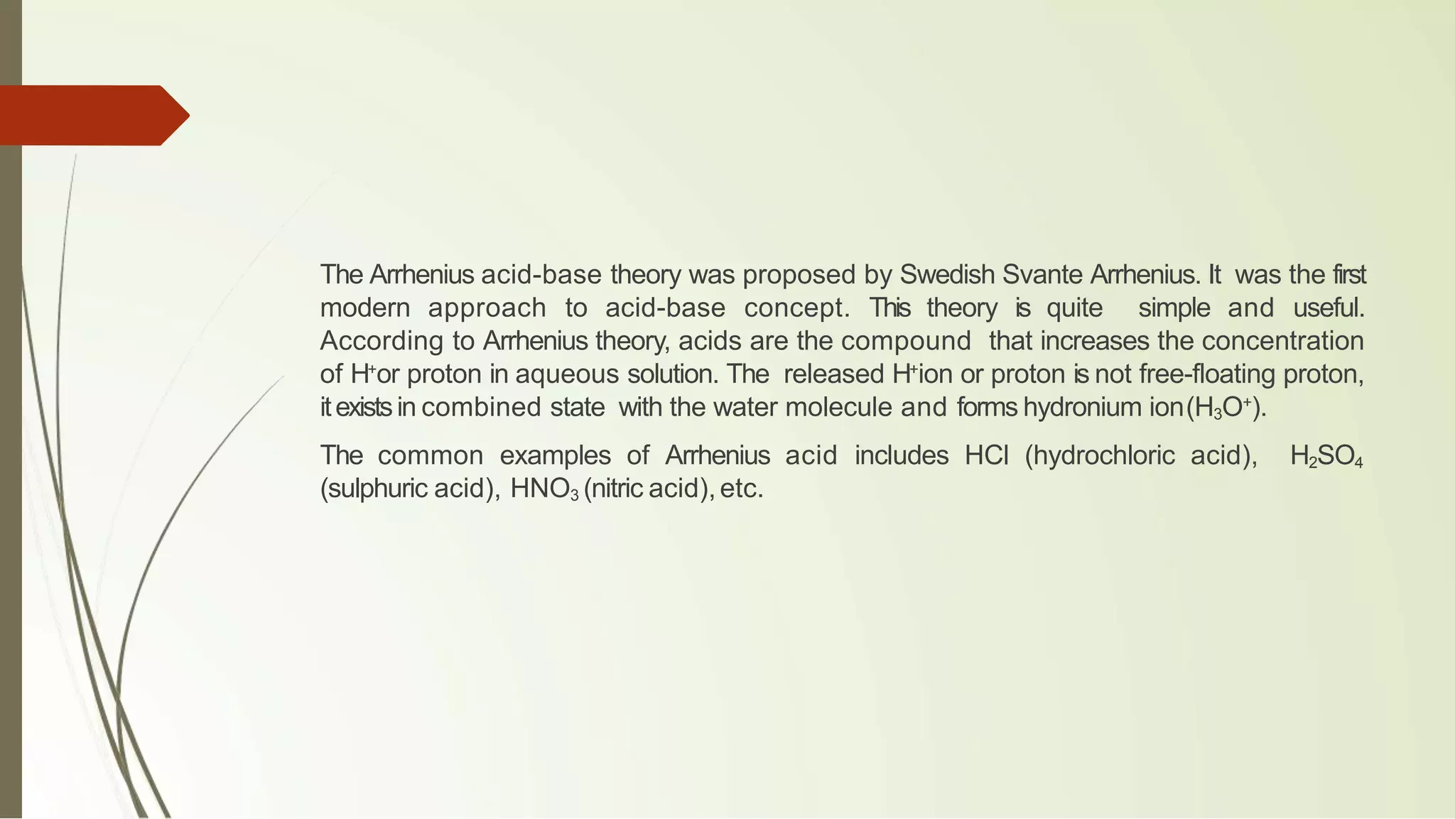 The Arrhenius acid-base theory was proposed by Swedish Svante Arrhenius. It was the first
modern approach to acid-base concept. This theory is quite simple and useful.
According to Arrhenius theory, acids are the compound that increases the concentration
of H+
or proton in aqueous solution. The released H+
ion or proton is not free-floating proton,
itexistsin combined state with the water molecule and forms hydronium ion(H3O+
).
The common examples of Arrhenius acid includes HCl (hydrochloric acid), H2SO4
(sulphuric acid), HNO3 (nitric acid),etc.
 