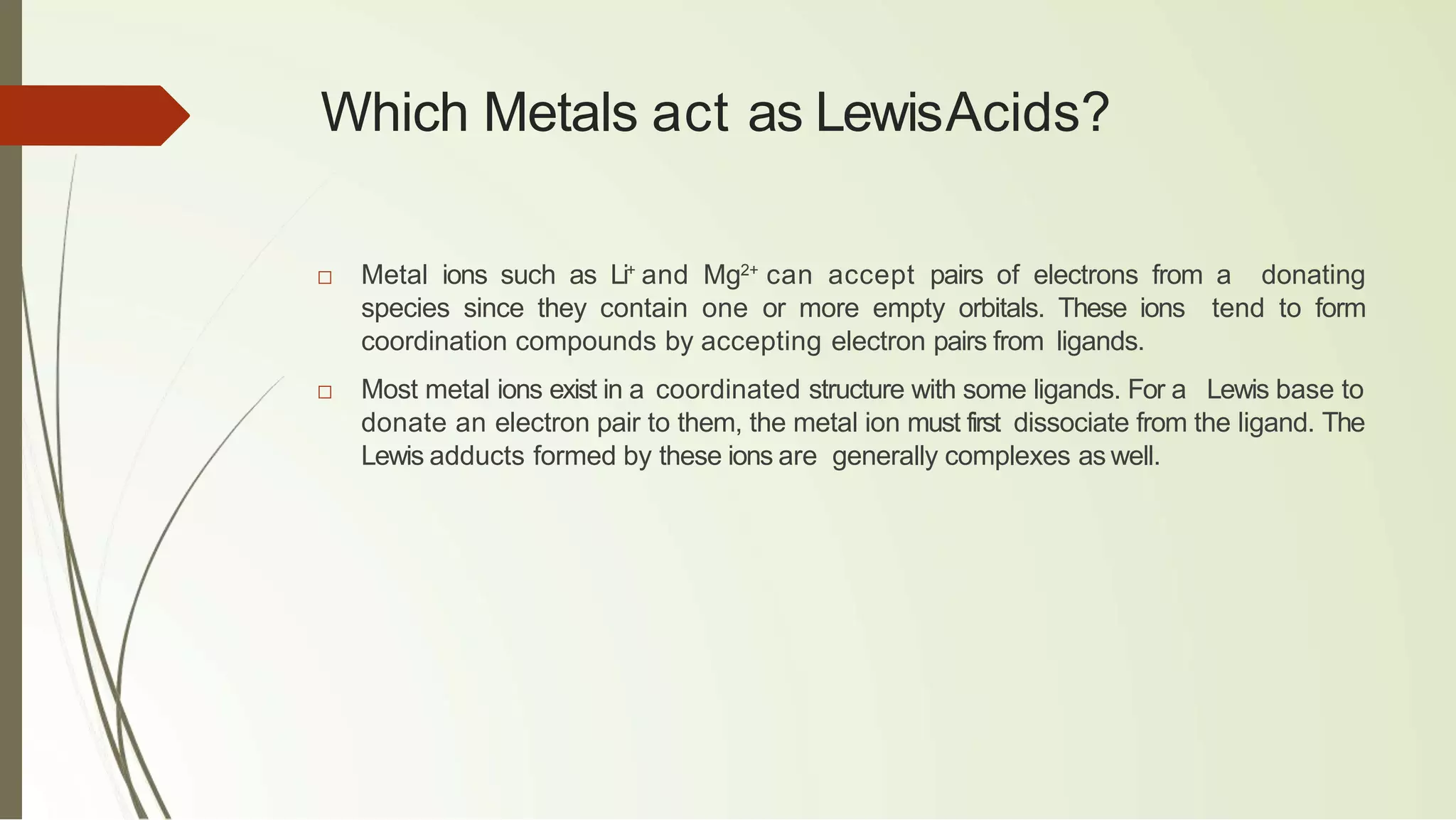 Which Metals act as LewisAcids?
□ Metal ions such as Li+
and Mg2+
can accept pairs of electrons from a donating
species since they contain one or more empty orbitals. These ions tend to form
coordination compounds by accepting electron pairs from ligands.
□ Most metal ions exist in a coordinated structure with some ligands. For a Lewis base to
donate an electron pair to them, the metal ion must first dissociate from the ligand. The
Lewis adducts formed by these ions are generally complexes as well.
 