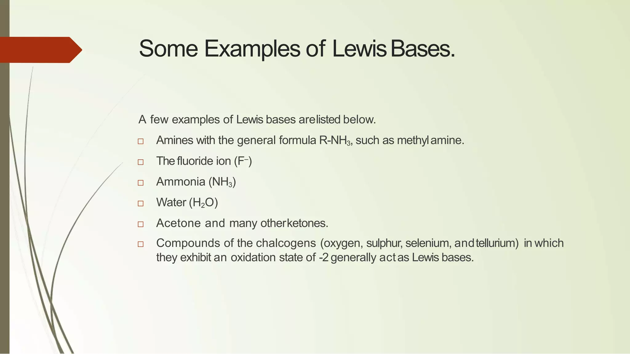 Some Examples of LewisBases.
A few examples of Lewis bases arelisted below.
□ Amines with the general formula R-NH3, such as methylamine.
□ Thefluoride ion (F–
)
□ Ammonia (NH3)
□ Water (H2O)
□ Acetone and many otherketones.
□ Compounds of the chalcogens (oxygen, sulphur, selenium, andtellurium) in which
they exhibit an oxidation state of -2 generally actas Lewis bases.
 