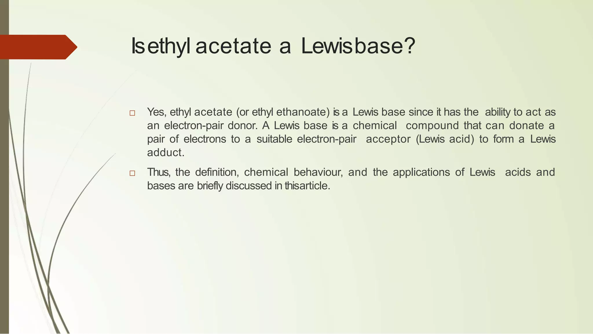 Isethyl acetate a Lewisbase?
□ Yes, ethyl acetate (or ethyl ethanoate) is a Lewis base since it has the ability to act as
an electron-pair donor. A Lewis base is a chemical compound that can donate a
pair of electrons to a suitable electron-pair acceptor (Lewis acid) to form a Lewis
adduct.
□ Thus, the definition, chemical behaviour, and the applications of Lewis acids and
bases are briefly discussed in thisarticle.
 