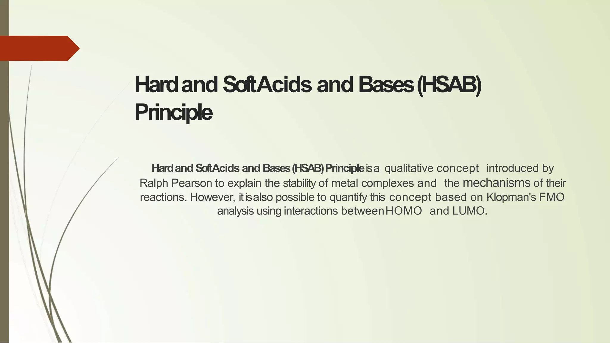 Hardand SoftAcids and Bases(HSAB)
Principle
HardandSoftAcids andBases(HSAB)Principleisa qualitative concept introduced by
Ralph Pearson to explain the stability of metal complexes and the mechanisms of their
reactions. However, itisalso possible to quantify this concept based on Klopman's FMO
analysis using interactions betweenHOMO and LUMO.
 