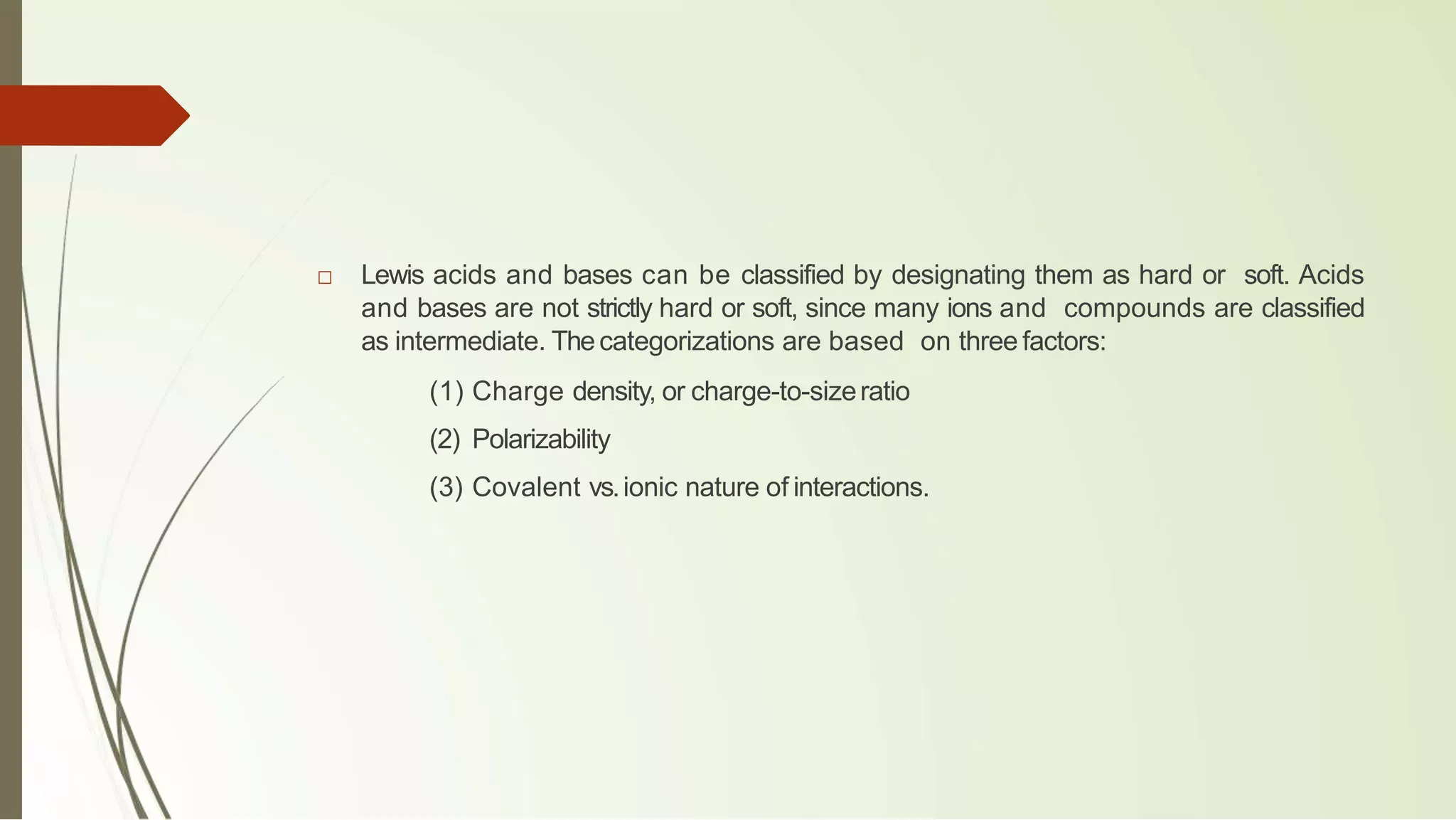 □ Lewis acids and bases can be classified by designating them as hard or soft. Acids
and bases are not strictly hard or soft, since many ions and compounds are classified
as intermediate. Thecategorizations are based on three factors:
(1) Charge density, or charge-to-sizeratio
(2) Polarizability
(3) Covalent vs.ionic nature of interactions.
 