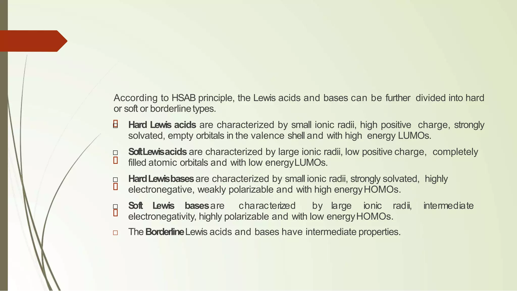 According to HSAB principle, the Lewis acids and bases can be further divided into hard
or soft or borderlinetypes.
□ Hard Lewis acids are characterized by small ionic radii, high positive charge, strongly
solvated, empty orbitals in the valence shell and with high energy LUMOs.
□ SoftLewisacids are characterized by large ionic radii, low positive charge, completely
filled atomic orbitals and with low energyLUMOs.
□ HardLewisbasesare characterized by small ionic radii, strongly solvated, highly
electronegative, weakly polarizable and with high energyHOMOs.
□ S
oft Lewis basesare characterized by large ionic radii, intermediate
electronegativity, highly polarizable and with low energyHOMOs.
□ TheBorderlineLewis acids and bases have intermediate properties.
 