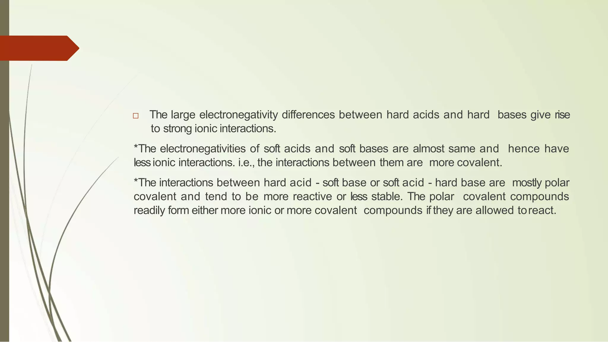 □ The large electronegativity differences between hard acids and hard bases give rise
to strong ionic interactions.
*The electronegativities of soft acids and soft bases are almost same and hence have
lessionic interactions. i.e., the interactions between them are more covalent.
*The interactions between hard acid - soft base or soft acid - hard base are mostly polar
covalent and tend to be more reactive or less stable. The polar covalent compounds
readily form either more ionic or more covalent compounds if they are allowed toreact.
 