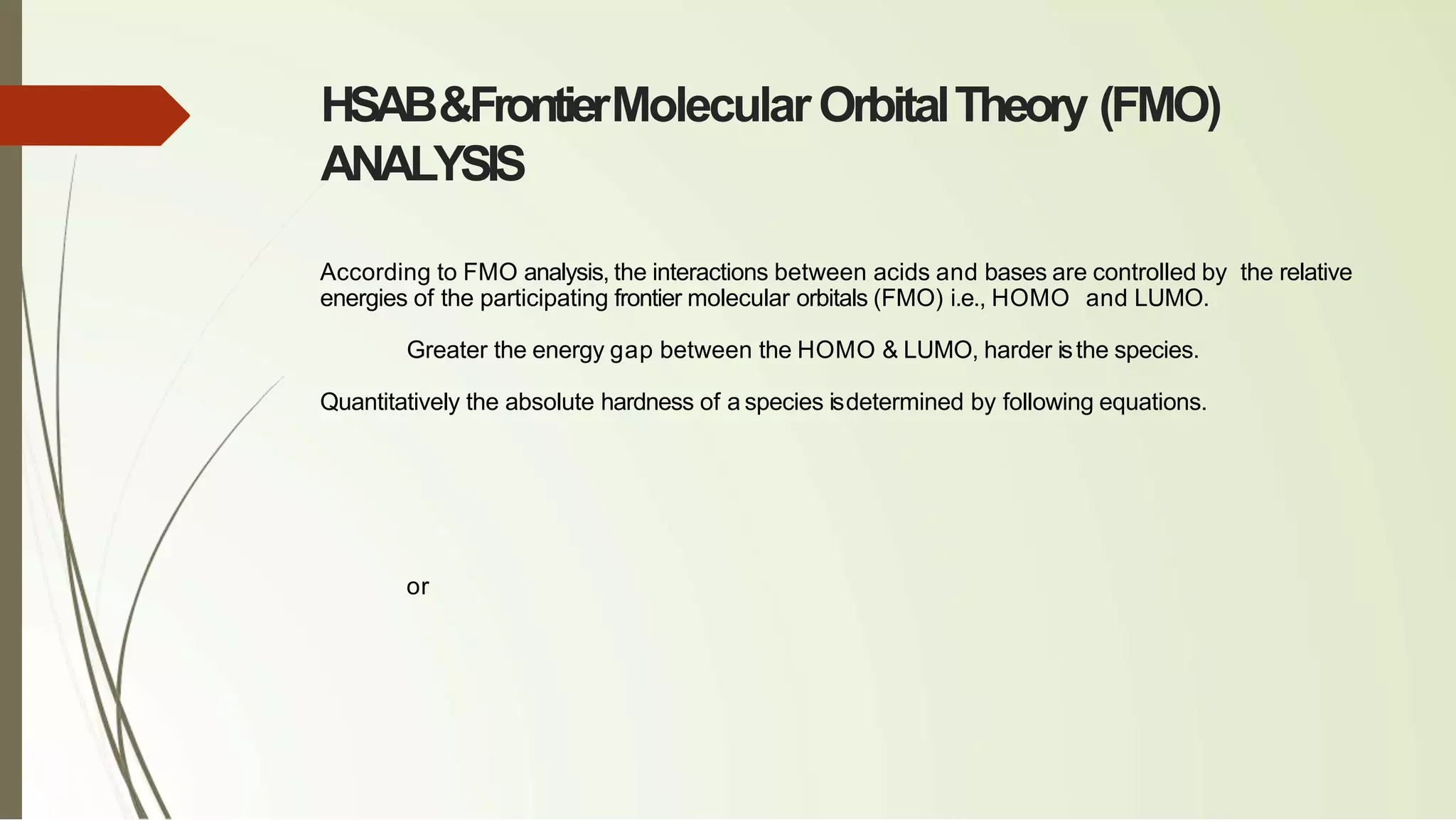 HSAB&FrontierMolecularOrbitalTheory (FMO)
ANALYSIS
According to FMO analysis, the interactions between acids and bases are controlled by the relative
energies of the participating frontier molecular orbitals (FMO) i.e., HOMO and LUMO.
Greater the energy gap between the HOMO & LUMO, harder isthe species.
Quantitatively the absolute hardness of a species isdetermined by following equations.
or
 