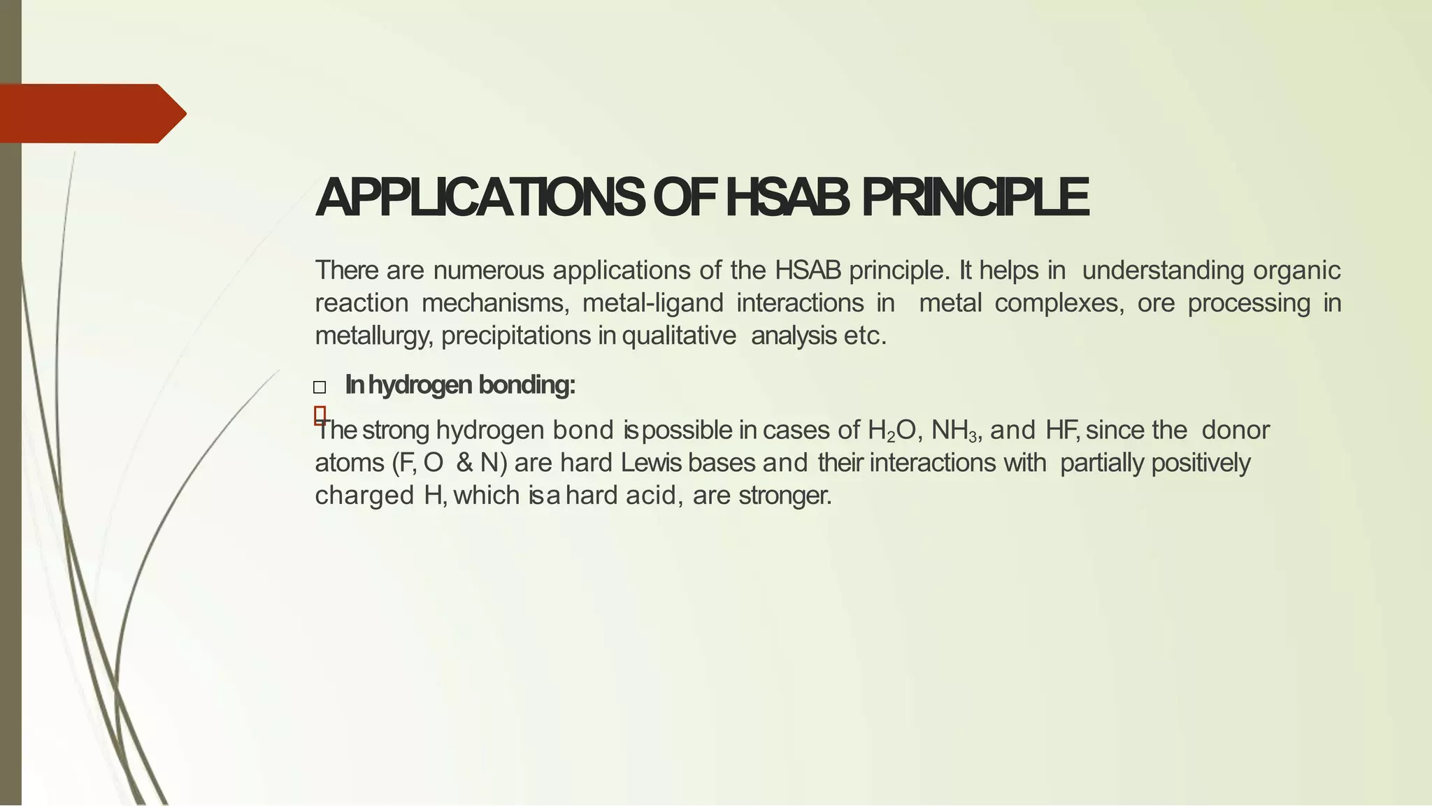 APPLICATIONSOFHSABPRINCIPLE
There are numerous applications of the HSAB principle. It helps in understanding organic
reaction mechanisms, metal-ligand interactions in metal complexes, ore processing in
metallurgy, precipitations in qualitative analysis etc.
□ Inhydrogen bonding:
Thestrong hydrogen bond ispossible in cases of H2O, NH3, and HF,since the donor
atoms (F, O & N) are hard Lewis bases and their interactions with partially positively
charged H, which isa hard acid, are stronger.
 