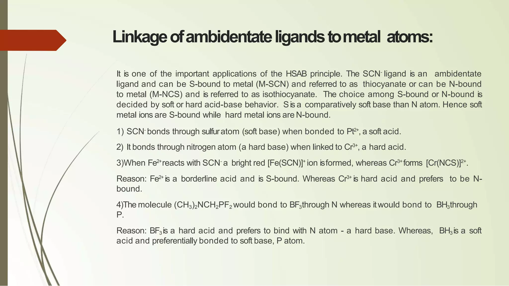 Linkageofambidentateligandstometal atoms:
It is one of the important applications of the HSAB principle. The SCN-
ligand is an ambidentate
ligand and can be S-bound to metal (M-SCN) and referred to as thiocyanate or can be N-bound
to metal (M-NCS) and is referred to as isothiocyanate. The choice among S-bound or N-bound is
decided by soft or hard acid-base behavior. Sis a comparatively soft base than N atom. Hence soft
metal ions are S-bound while hard metal ions are N-bound.
1) SCN-
bonds through sulfuratom (soft base) when bonded to Pt2+
, a soft acid.
2) It bonds through nitrogen atom (a hard base) when linked to Cr3+
, a hard acid.
3)When Fe2+
reacts with SCN-
a bright red [Fe(SCN)]+
ion isformed, whereas Cr3+
forms [Cr(NCS)]2+
.
Reason: Fe2+
is a borderline acid and is S-bound. Whereas Cr3+
is hard acid and prefers to be N-
bound.
4)The molecule (CH3)2NCH2PF2 would bond to BF3through N whereas itwould bond to BH3through
P.
Reason: BF3is a hard acid and prefers to bind with N atom - a hard base. Whereas, BH3 is a soft
acid and preferentially bonded to soft base, P atom.
 