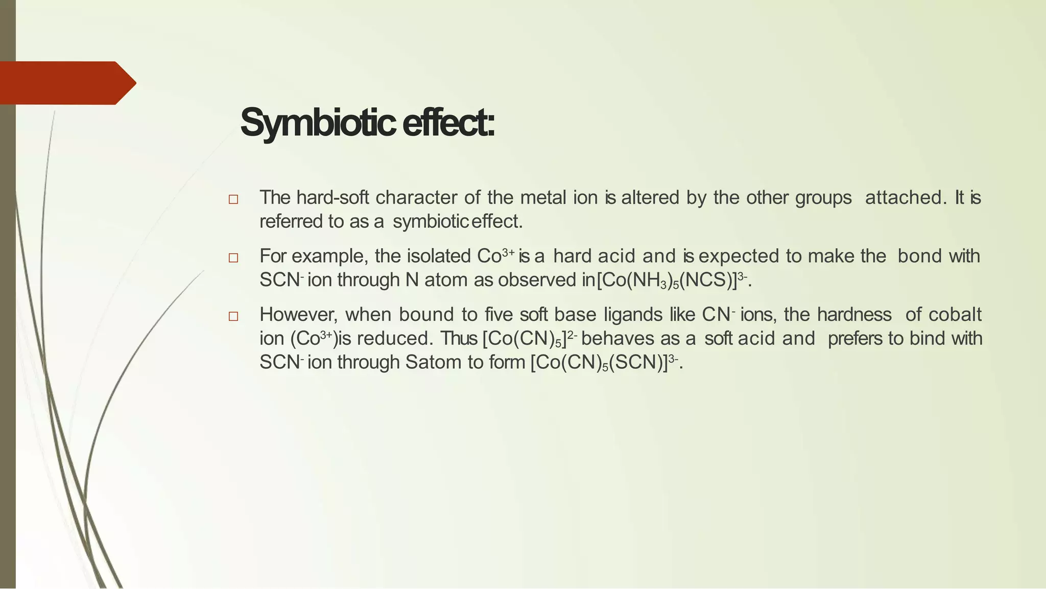 Symbioticeffect:
□ The hard-soft character of the metal ion is altered by the other groups attached. It is
referred to as a symbioticeffect.
□ For example, the isolated Co3+
is a hard acid and is expected to make the bond with
SCN-
ion through N atom as observed in[Co(NH3)5(NCS)]3-
.
□ However, when bound to five soft base ligands like CN-
ions, the hardness of cobalt
ion (Co3+
)is reduced. Thus [Co(CN)5]2-
behaves as a soft acid and prefers to bind with
SCN-
ion through Satom to form [Co(CN)5(SCN)]3-
.
 