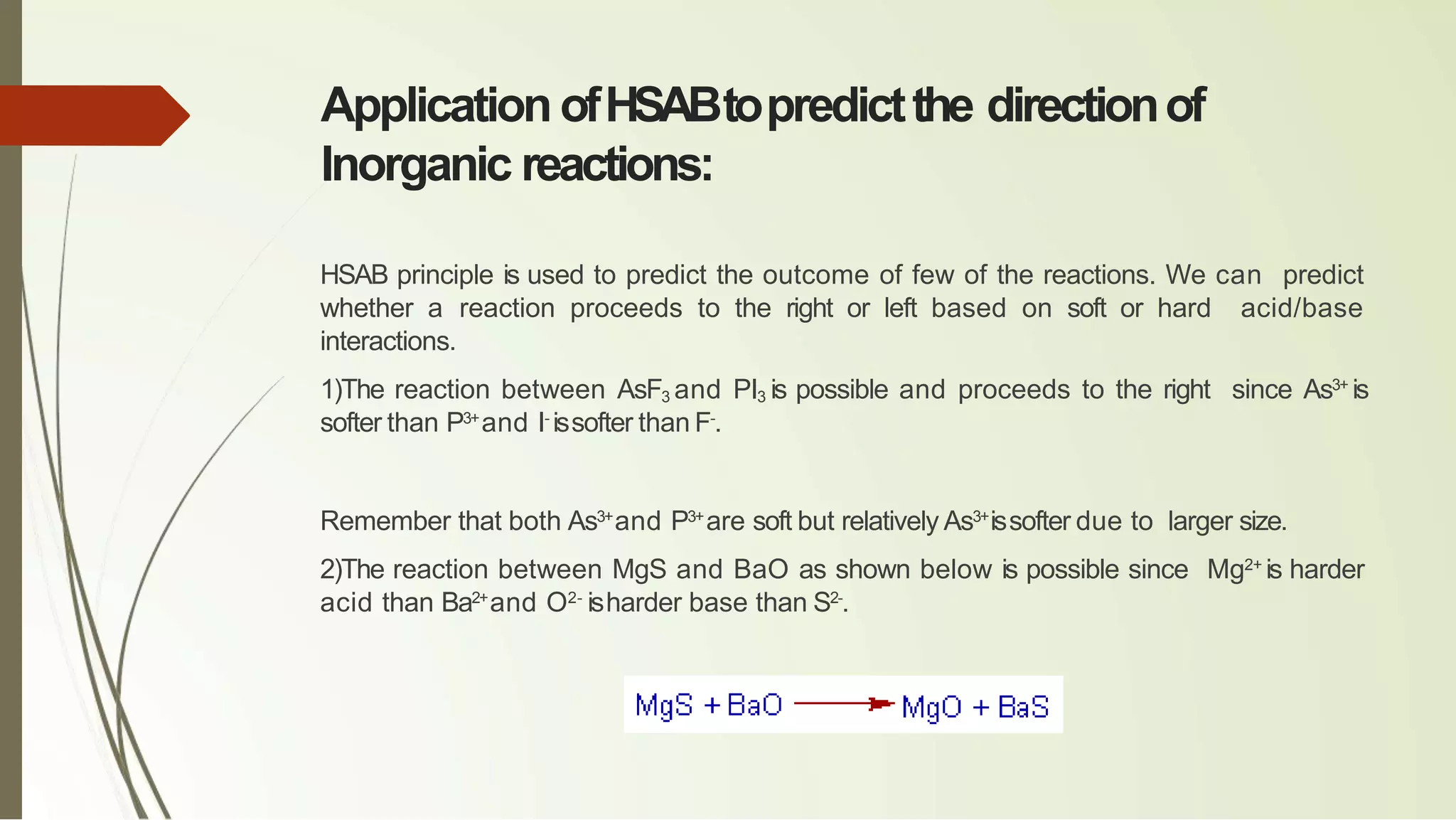 Application ofHSABtopredictthe directionof
Inorganic reactions:
HSAB principle is used to predict the outcome of few of the reactions. We can predict
whether a reaction proceeds to the right or left based on soft or hard acid/base
interactions.
1)The reaction between AsF3 and PI3 is possible and proceeds to the right since As3+
is
softer than P3+
and I-
issofter than F-
.
Remember that both As3+
and P3+
are soft but relatively As3+
issofter due to larger size.
2)The reaction between MgS and BaO as shown below is possible since Mg2+
is harder
acid than Ba2+
and O2-
isharder base than S2-
.
 