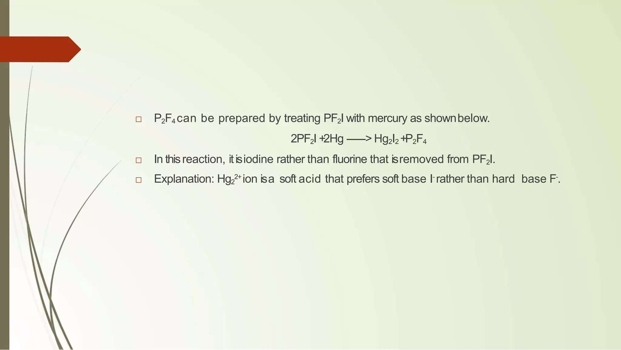 □ P2F4 can be prepared by treating PF2I with mercury as shownbelow.
2PF2I +2Hg ------> Hg2I2 +P2F4
□ In thisreaction, itisiodine rather than fluorine that isremoved from PF2I.
□ Explanation: Hg2
2+
ion isa soft acid that prefers soft base I-
rather than hard base F-
.
 