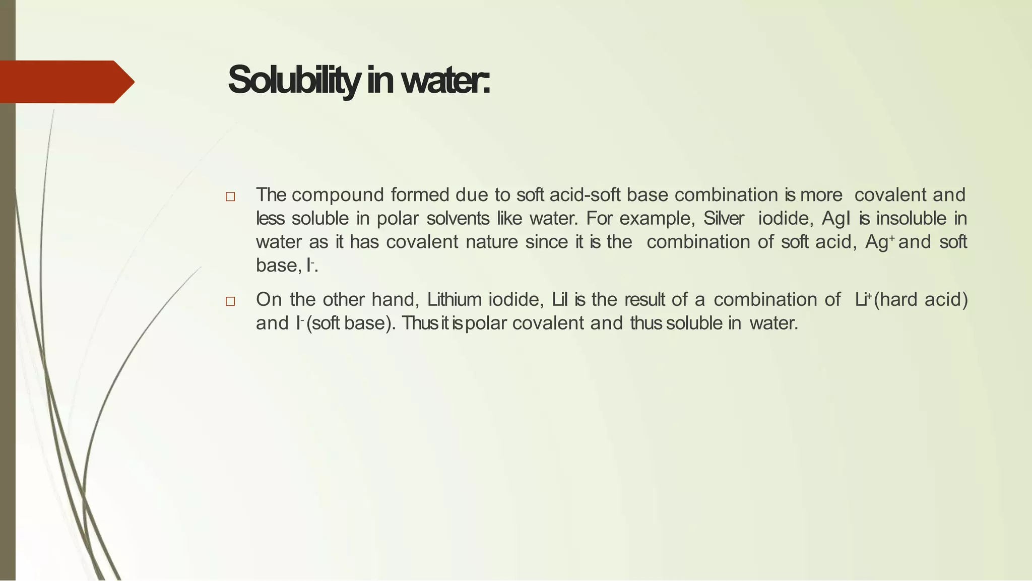 Solubilityinwater:
□ The compound formed due to soft acid-soft base combination is more covalent and
less soluble in polar solvents like water. For example, Silver iodide, AgI is insoluble in
water as it has covalent nature since it is the combination of soft acid, Ag+
and soft
base, I-
.
□ On the other hand, Lithium iodide, LiI is the result of a combination of Li+
(hard acid)
and I-
(soft base). Thusitispolar covalent and thussoluble in water.
 