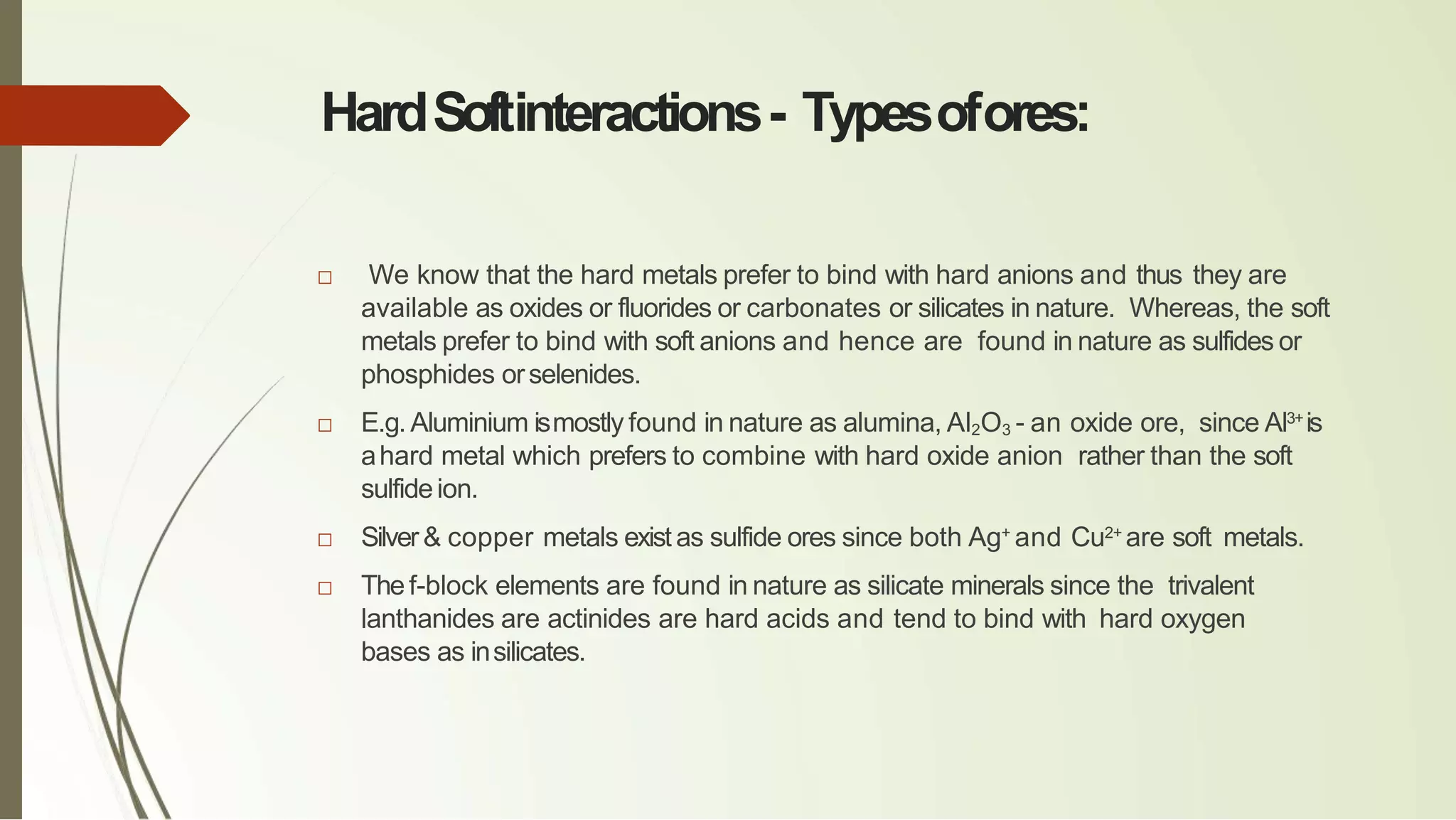 HardSoftinteractions- Typesofores:
□ We know that the hard metals prefer to bind with hard anions and thus they are
available as oxides or fluorides or carbonates or silicates in nature. Whereas, the soft
metals prefer to bind with soft anions and hence are found in nature as sulfides or
phosphides orselenides.
□ E.g.Aluminium ismostly found in nature as alumina, Al2O3 - an oxide ore, since Al3+
is
ahard metal which prefers to combine with hard oxide anion rather than the soft
sulfideion.
□ Silver& copper metals existas sulfide ores since both Ag+
and Cu2+
are soft metals.
□ Thef-block elements are found in nature as silicate minerals since the trivalent
lanthanides are actinides are hard acids and tend to bind with hard oxygen
bases as insilicates.
 