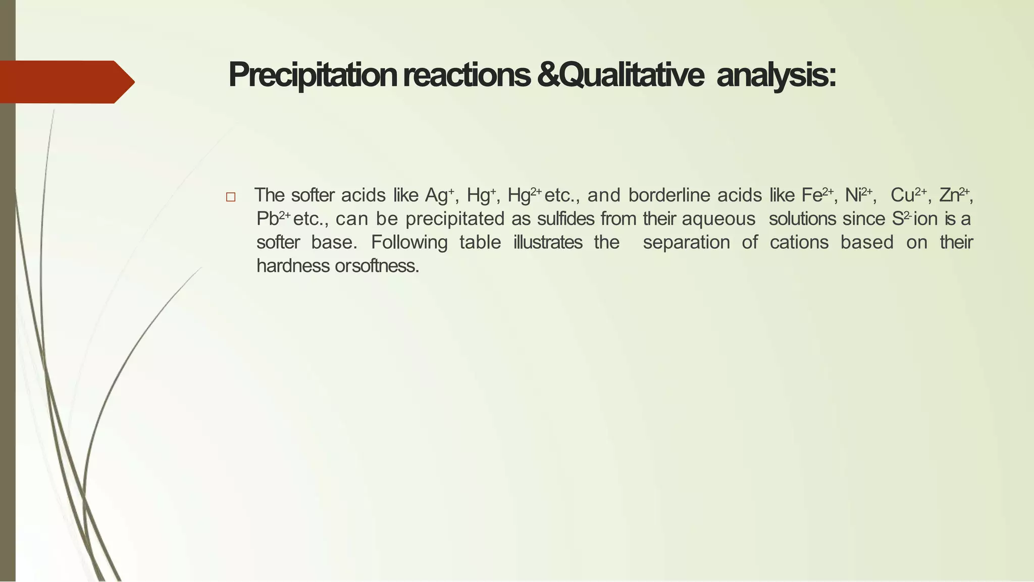 Precipitationreactions&Qualitative analysis:
□ The softer acids like Ag+
, Hg+
, Hg2+
etc., and borderline acids like Fe2+
, Ni2+
, Cu2+
, Zn2+
,
Pb2+
etc., can be precipitated as sulfides from their aqueous solutions since S2-
ion is a
softer base. Following table illustrates the separation of cations based on their
hardness orsoftness.
 