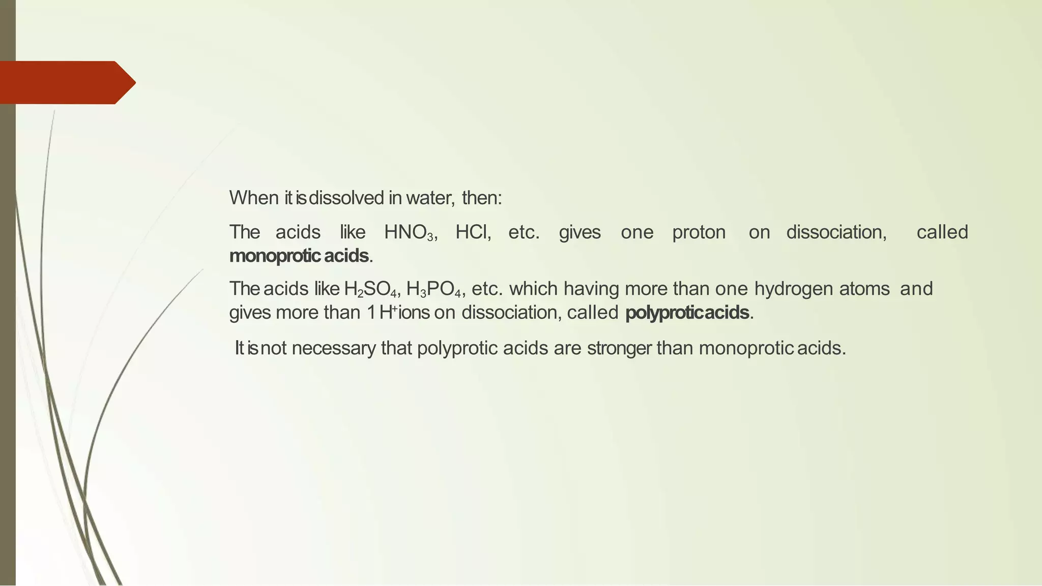When itisdissolved in water, then:
The acids like HNO3, HCl, etc. gives one proton on dissociation, called
monoproticacids.
Theacids like H2SO4, H3PO4, etc. which having more than one hydrogen atoms and
gives more than 1H+
ions on dissociation, called polyproticacids.
Itisnot necessary that polyprotic acids are stronger than monoprotic acids.
 
