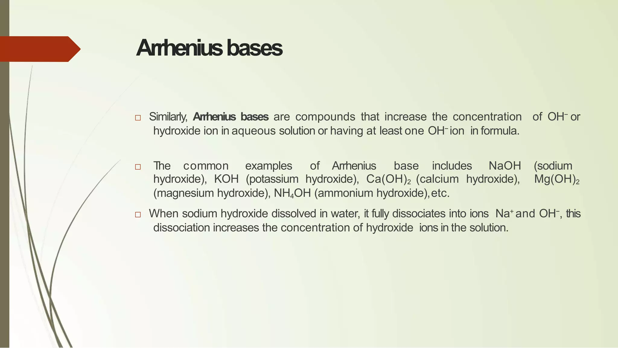 Arrheniusbases
□ Similarly, Arrhenius bases are compounds that increase the concentration of OH−
or
hydroxide ion in aqueous solution or having at least one OH−
ion in formula.
□ The common examples of Arrhenius base includes NaOH (sodium
hydroxide), KOH (potassium hydroxide), Ca(OH)2 (calcium hydroxide), Mg(OH)2
(magnesium hydroxide), NH4OH (ammonium hydroxide),etc.
□ When sodium hydroxide dissolved in water, it fully dissociates into ions Na+
and OH−
, this
dissociation increases the concentration of hydroxide ions in the solution.
 