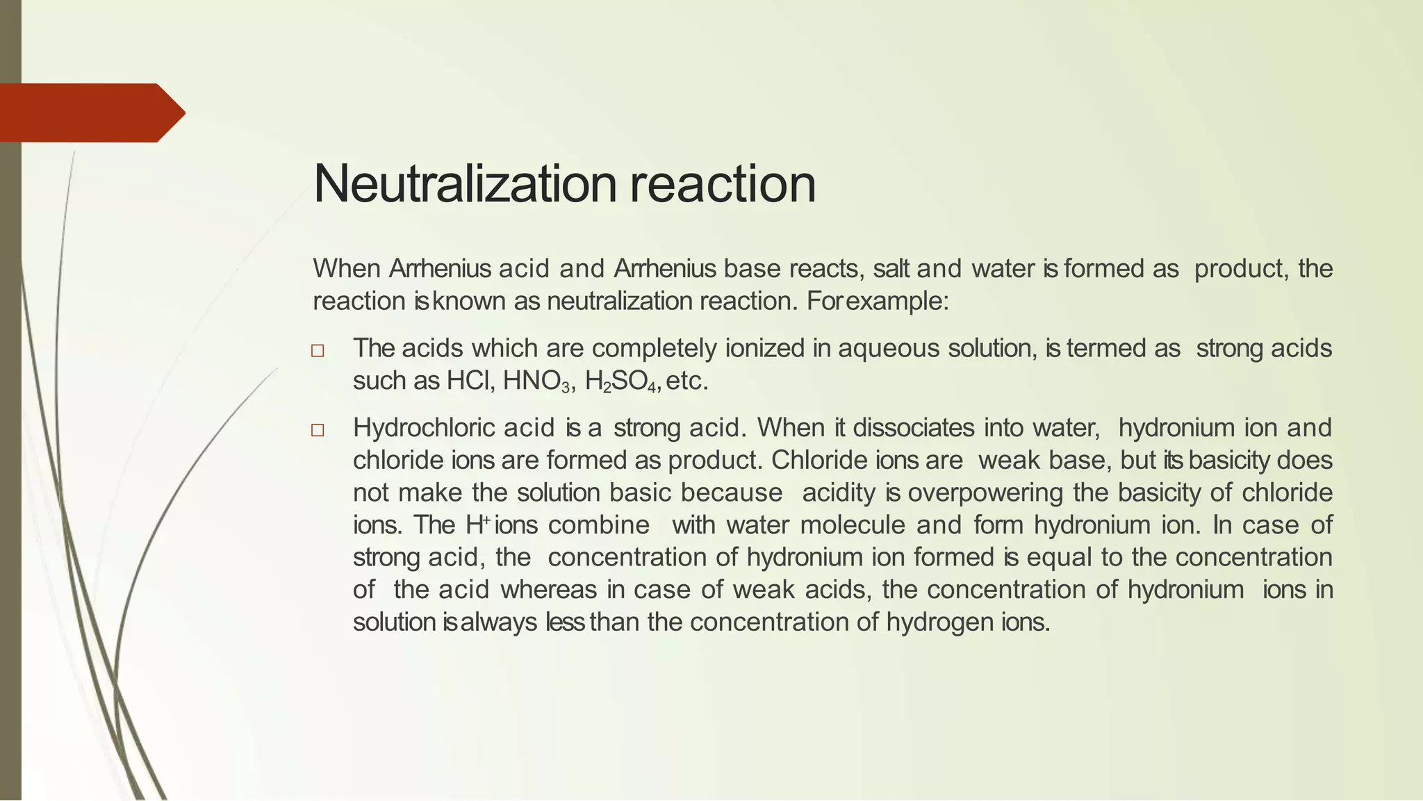 Neutralization reaction
When Arrhenius acid and Arrhenius base reacts, salt and water is formed as product, the
reaction isknown as neutralization reaction. Forexample:
□ The acids which are completely ionized in aqueous solution, is termed as strong acids
such as HCl, HNO3, H2SO4,etc.
□ Hydrochloric acid is a strong acid. When it dissociates into water, hydronium ion and
chloride ions are formed as product. Chloride ions are weak base, but its basicity does
not make the solution basic because acidity is overpowering the basicity of chloride
ions. The H+
ions combine with water molecule and form hydronium ion. In case of
strong acid, the concentration of hydronium ion formed is equal to the concentration
of the acid whereas in case of weak acids, the concentration of hydronium ions in
solution isalways lessthan the concentration of hydrogen ions.
 