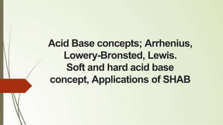 Acid Base concepts; Arrhenius,
Lowery-Bronsted, Lewis.
Soft and hard acid base
concept, Applications of SHAB
 