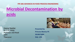 Microbial Decontamination by
acids
Presented by
Princess Monica PS
2019671804
PhD –FPE
FPE 606 ADVANCES IN FOOD PROCESS ENGINEERING
Course Teacher
Dr. V. R. Sinija
Professor and Head
IIFPT
Thanjavur
1
 