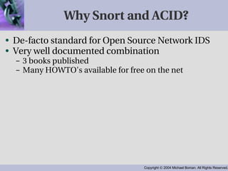 Why Snort and ACID? De-facto standard for Open Source Network IDS Very well documented combination 3 books published Many HOWTO's available for free on the net 
