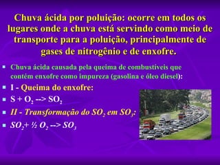 Chuva ácida por poluição: ocorre em todos os lugares onde a chuva está servindo como meio de transporte para a poluição, principalmente de gases de nitrogênio e de enxofre .   Chuva ácida causada pela queima de combustíveis que contém enxofre como impureza (gasolina e óleo   diesel ):   I -  Queima do enxofre:   S + O 2  --> SO 2   II - Transformação do SO 2  em SO 3 :   SO 2 + ½ O 2  --> SO 3 