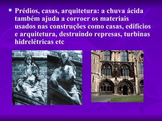    Prédios, casas, arquitetura: a chuva ácida 
    também ajuda a corroer os materiais 
    usados nas construções como casas, edifícios 
    e arquitetura, destruindo represas, turbinas 
    hidrelétricas etc
 