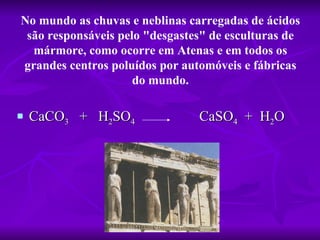 No mundo as chuvas e neblinas carregadas de ácidos 
 são responsáveis pelo "desgastes" de esculturas de 
  mármore, como ocorre em Atenas e em todos os 
grandes centros poluídos por automóveis e fábricas 
                     do mundo.

   CaCO3 + H2SO4               CaSO4 + H2O
 