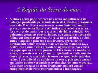 A Região da Serra do mar:
   A chuva ácida pode ocorrer nas áreas sob influência da 
    poluição produzida pelas indústrias de Cubatão, próximo à 
    Serra do Mar. Nesta região ocorre um fenômeno muito 
    grave , a morte na floresta Atlântica que recobre a serra. 
    As árvores de maior porte morrem devido à poluição. Os 
    poluentes geram as chuvas ácidas, que causam a queda das 
    folhas em algumas árvores. Abre-se uma clareira, e o Sol, 
    antes bloqueado pela copa das árvores, agora incide 
    diretamente sobre espécies mais sensíveis, matando-as.A 
    destruição assume uma gravidade significativa por causa 
    do papel que as árvores possuem. Elas fixam a camada de 
    solo que reveste a serra do mar, impedindo o deslizamento 
    desse terreno. A morte das árvores e o apodrecimento das 
    raízes é prejudicial ao ambiente da serra, pois pode causar 
    em vários pontos verdadeiras avalanches de lama e pedras. 
    Caso esse processo se torne freqüente, poderá causar 
    entupimentos de rios (assoreamentos) e inundações.
 