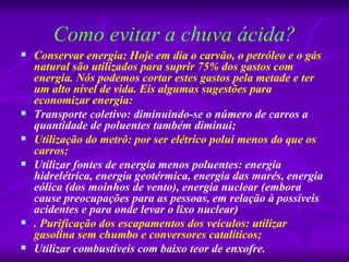 Como evitar a chuva ácida?
   Conservar energia: Hoje em dia o carvão, o petróleo e o gás
    natural são utilizados para suprir 75% dos gastos com
    energia. Nós podemos cortar estes gastos pela metade e ter
    um alto nível de vida. Eis algumas sugestões para
    economizar energia:
   Transporte coletivo: diminuindo-se o número de carros a
    quantidade de poluentes também diminui;
   Utilização do metrô: por ser elétrico polui menos do que os
    carros;
   Utilizar fontes de energia menos poluentes: energia
    hidrelétrica, energia geotérmica, energia das marés, energia
    eólica (dos moinhos de vento), energia nuclear (embora
    cause preocupações para as pessoas, em relação à possíveis
    acidentes e para onde levar o lixo nuclear)
   . Purificação dos escapamentos dos veículos: utilizar
    gasolina sem chumbo e conversores catalíticos;
   Utilizar combustíveis com baixo teor de enxofre.
 