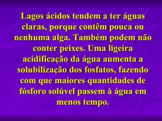 Lagos ácidos tendem a ter águas 
   claras, porque contêm pouca ou 
nenhuma alga. Também podem não 
      conter peixes. Uma ligeira 
   acidificação da água aumenta a 
 solubilização dos fosfatos, fazendo 
  com que maiores quantidades de 
  fósforo solúvel passem à água em 
            menos tempo.
 