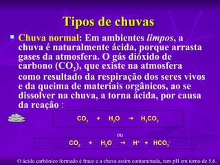 Tipos de chuvas 
   Chuva normal: Em ambientes limpos, a 
    chuva é naturalmente ácida, porque arrasta 
    gases da atmosfera. O gás dióxido de 
    carbono (CO2), que existe na atmosfera 
    como resultado da respiração dos seres vivos 
    e da queima de materiais orgânicos, ao se 
    dissolver na chuva, a torna ácida, por causa 
    da reação :
                             CO2       +    H2O         H2CO3

                                               ou
                          CO2      +       H2O      H+ + HCO3-

    O ácido carbônico formado é fraco e a chuva assim contaminada, tem pH em torno de 5,6.
 