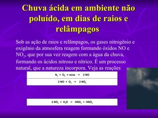 Chuva ácida em ambiente não 
   poluído, em dias de raios e 
          relâmpagos 
Sob as ação de raios e relâmpagos, os gases nitrogênio e
oxigênio da atmosfera reagem formando óxidos NO e
NO2, que por sua vez reagem com a água da chuva,
formando os ácidos nitroso e nítrico. É um processo
natural, que a natureza incorpora. Veja as reações
                  N2 + O2 + raios    2 NO

                    2 NO + O2    2 NO2




                2 NO2 + H2O  HNO3 + HNO2
 