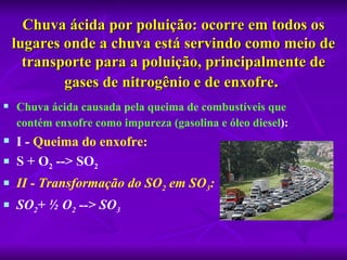 Chuva ácida por poluição: ocorre em todos os 
    lugares onde a chuva está servindo como meio de 
      transporte para a poluição, principalmente de 
            gases de nitrogênio e de enxofre. 
   Chuva ácida causada pela queima de combustíveis que 
    contém enxofre como impureza (gasolina e óleo diesel): 
   I - Queima do enxofre: 
   S + O2 --> SO2 
   II - Transformação do SO2 em SO3:
   SO2+ ½ O2 --> SO3
 