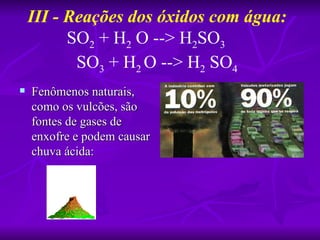 III - Reações dos óxidos com água:
          SO2 + H2 O --> H2SO3
           SO3 + H2 O --> H2 SO4
   Fenômenos naturais,
    como os vulcões, são
    fontes de gases de
    enxofre e podem causar
    chuva ácida:
 
