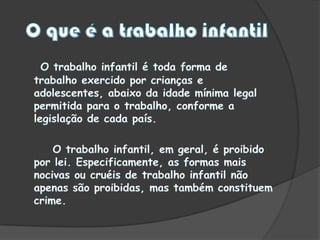 O que é a trabalho infantilO trabalho infantil é toda forma de trabalho exercido por crianças e adolescentes, abaixo da idade mínima legal permitida para o trabalho, conforme a legislação de cada país.       O trabalho infantil, em geral, é proibido por lei. Especificamente, as formas mais nocivas ou cruéis de trabalho infantil não apenas são proibidas, mas também constituem crime.
