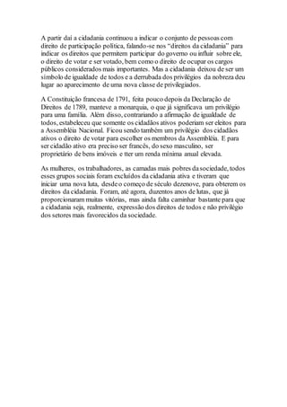 A partir daí a cidadania continuou a indicar o conjunto de pessoas com
direito de participação política, falando-se nos “direitos da cidadania” para
indicar os direitos que permitem participar do governo ou influir sobre ele,
o direito de votar e ser votado, bem como o direito de ocupar os cargos
públicos considerados mais importantes. Mas a cidadania deixou de ser um
símbolo de igualdade de todos e a derrubada dos privilégios da nobreza deu
lugar ao aparecimento de uma nova classe de privilegiados.
A Constituição francesa de 1791, feita pouco depois da Declaração de
Direitos de 1789, manteve a monarquia, o que já significava um privilégio
para uma família. Além disso, contrariando a afirmação de igualdade de
todos, estabeleceu que somente os cidadãos ativos poderiam ser eleitos para
a Assembléia Nacional. Ficou sendo também um privilégio dos cidadãos
ativos o direito de votar para escolher os membros da Assembléia. E para
ser cidadão ativo era preciso ser francês, do sexo masculino, ser
proprietário de bens imóveis e tter um renda mínima anual elevada.
As mulheres, os trabalhadores, as camadas mais pobres dasociedade, todos
esses grupos sociais foram excluídos da cidadania ativa e tiveram que
iniciar uma nova luta, desdeo começo de século dezenove, para obterem os
direitos da cidadania. Foram, até agora, duzentos anos de lutas, que já
proporcionaram muitas vitórias, mas ainda falta caminhar bastante para que
a cidadania seja, realmente, expressão dos direitos de todos e não privilégio
dos setores mais favorecidos da sociedade.
 