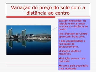 Variação do preço do solo com a
       distância ao centro
                   Existem excepções na
                   relação entre a renda
                   locativa e a distância ao
                   centro.
                   Pois afastado do Centro
                   aparecem áreas com:
                   • Boa Acessibilidade e
                   Facilidade de
                   estacionamento.
                   •Espaços verdes e
                   atractivos.
                   •Poluição sonora mais
                   reduzida.
                   •Procura pela população
                   mais abastada
 