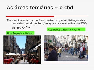 As áreas terciárias – o cbd

Toda a cidade tem uma área central – que se distingue das
   restantes devido às funções que aí se concentram – CBD
   ou “BAIXA”   -            Rua Santa Catarina - Porto
Rua Augusta - Lisboa
 