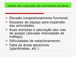 Razões das migrações das actividades terciárias



    Elevado congestionamento funcional.
    Escassez de espaço para expansão
     das actividades.
    Ruas estreitas e saturação das vias
     de acesso (elevada intensidade de
     tráfego).
    Dificuldades de estacionamento.
    Falta de áreas aprazíveis
     (ajardinadas, etc.)
 